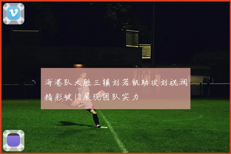 海港队大胜三镇刘若钒助攻刘祝润精彩破门展现团队实力