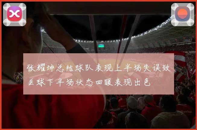 张耀坤总结球队表现上半场失误致丢球下半场状态回暖表现出色