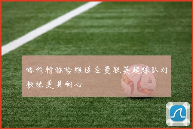 略伦特称哈维适合曼联英超球队对教练更具耐心