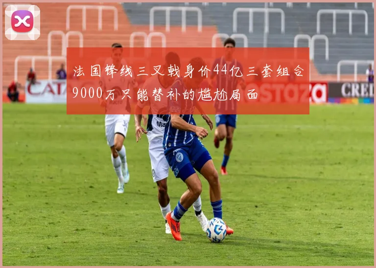 法国锋线三叉戟身价44亿三套组合9000万只能替补的尴尬局面