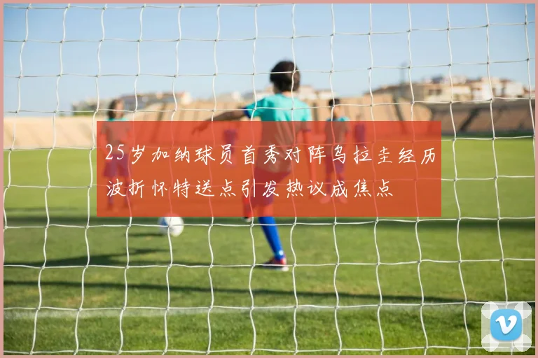 25岁加纳球员首秀对阵乌拉圭经历波折怀特送点引发热议成焦点