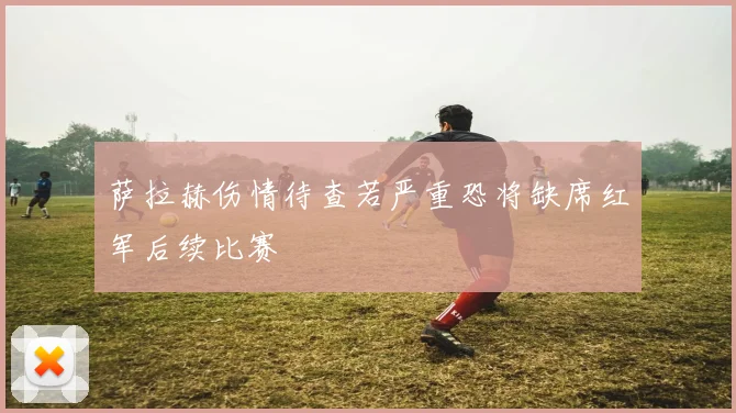 萨拉赫伤情待查若严重恐将缺席红军后续比赛