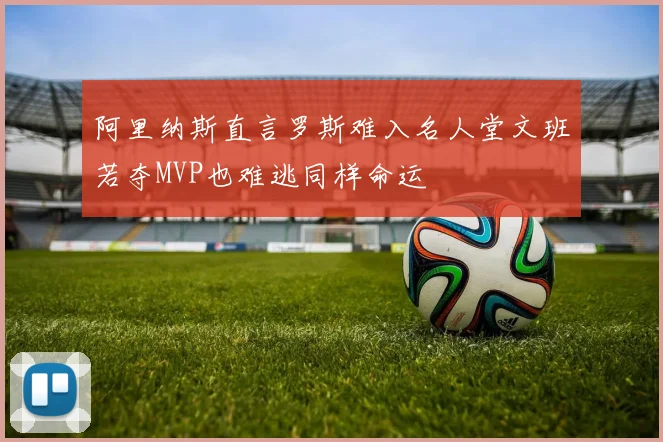 阿里纳斯直言罗斯难入名人堂文班若夺MVP也难逃同样命运