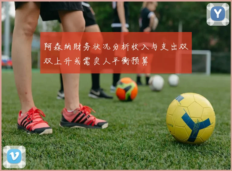 阿森纳财务状况分析收入与支出双双上升或需卖人平衡预算