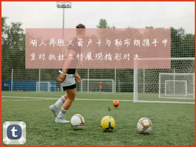 湖人再胜火箭卢卡与勒布朗携手申京对抗杜兰特展现精彩对决