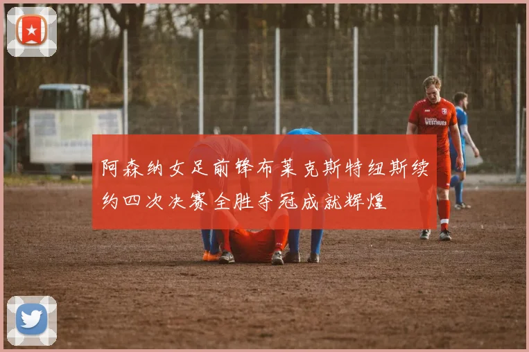 阿森纳女足前锋布莱克斯特纽斯续约四次决赛全胜夺冠成就辉煌