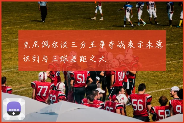 克尼佩尔谈三分王争夺战表示未意识到与三球差距之大