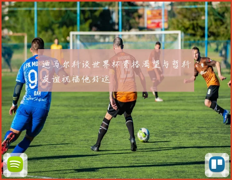 迪马尔科谈世界杯资格渴望与哲科友谊祝福他好运