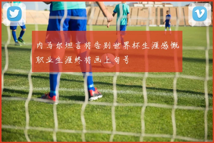 内马尔坦言将告别世界杯生涯感慨职业生涯终将画上句号