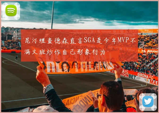 昆汀理查德森直言SGA是今年MVP不满文班炒作自己形象行为