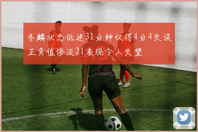 齐麟状态低迷31分钟仅得4分4失误正负值惨淡21表现令人失望