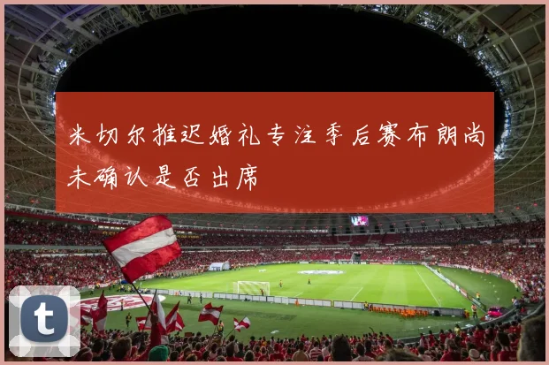 米切尔推迟婚礼专注季后赛布朗尚未确认是否出席