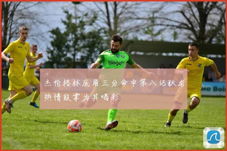 杰伦格林底角三分命中第八记狄龙热情鼓掌为其喝彩