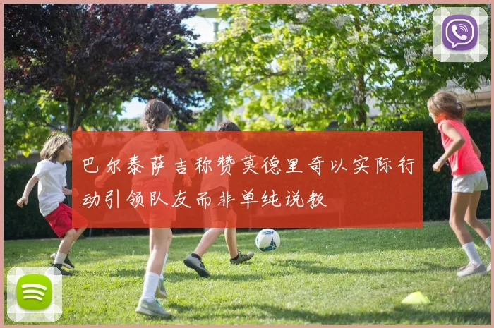 巴尔泰萨吉称赞莫德里奇以实际行动引领队友而非单纯说教