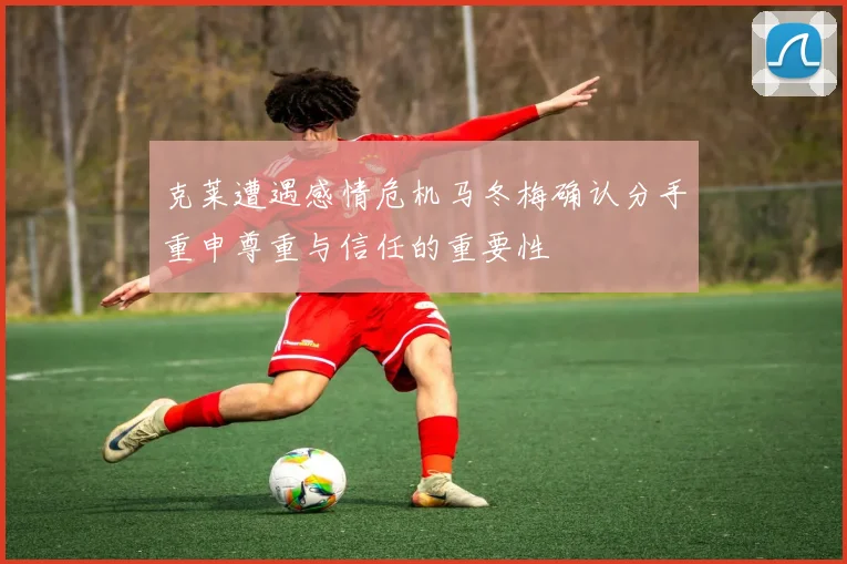 克莱遭遇感情危机马冬梅确认分手重申尊重与信任的重要性