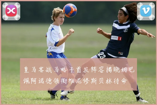 皇马客战马略卡首发阵容揭晓姆巴佩阿诺德领衔维尼修斯贝林待命