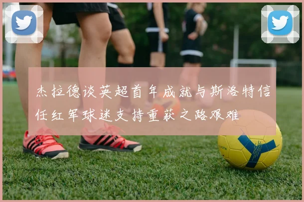 杰拉德谈英超首年成就与斯洛特信任红军球迷支持重获之路艰难