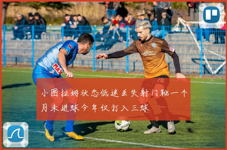 小图拉姆状态低迷丢失射门靴一个月未进球今年仅打入三球