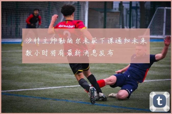 沙特主帅勒纳尔未获下课通知未来数小时将有最新消息发布