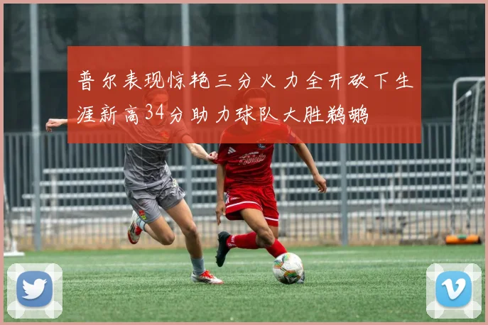 普尔表现惊艳三分火力全开砍下生涯新高34分助力球队大胜鹈鹕