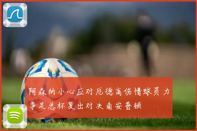 阿森纳小心应对厄德高伤情球员力争足总杯复出对决南安普顿