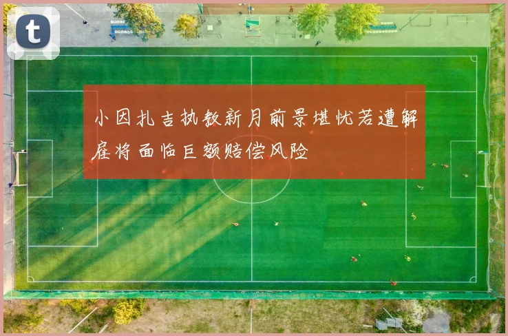 小因扎吉执教新月前景堪忧若遭解雇将面临巨额赔偿风险