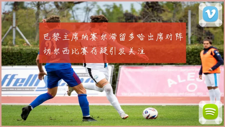 巴黎主席纳赛尔滞留多哈出席对阵切尔西比赛存疑引发关注