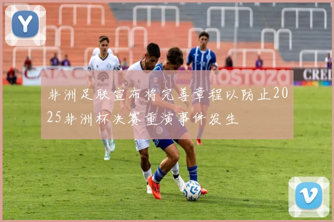非洲足联宣布将完善章程以防止2025非洲杯决赛重演事件发生
