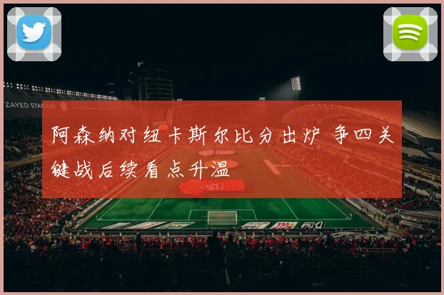 阿森纳对纽卡斯尔比分出炉 争四关键战后续看点升温