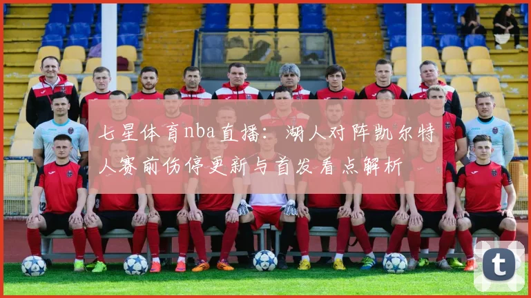 七星体育nba直播：湖人对阵凯尔特人赛前伤停更新与首发看点解析