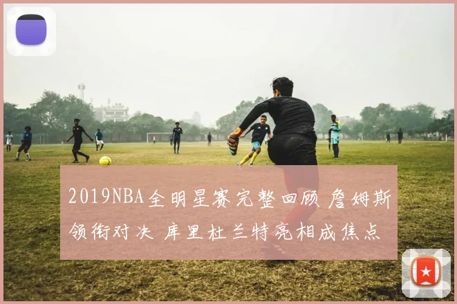 2019NBA全明星赛完整回顾 詹姆斯领衔对决 库里杜兰特亮相成焦点