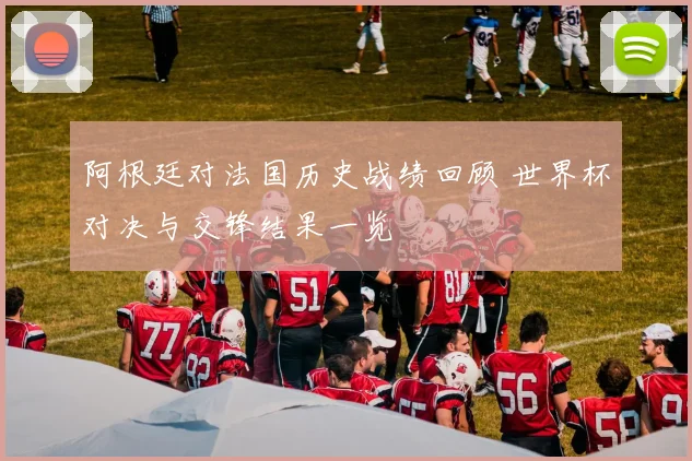 阿根廷对法国历史战绩回顾 世界杯对决与交锋结果一览