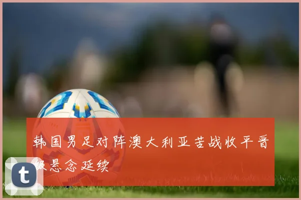 韩国男足对阵澳大利亚苦战收平晋级悬念延续