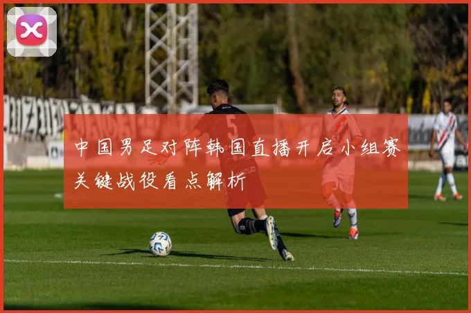 中国男足对阵韩国直播开启小组赛关键战役看点解析