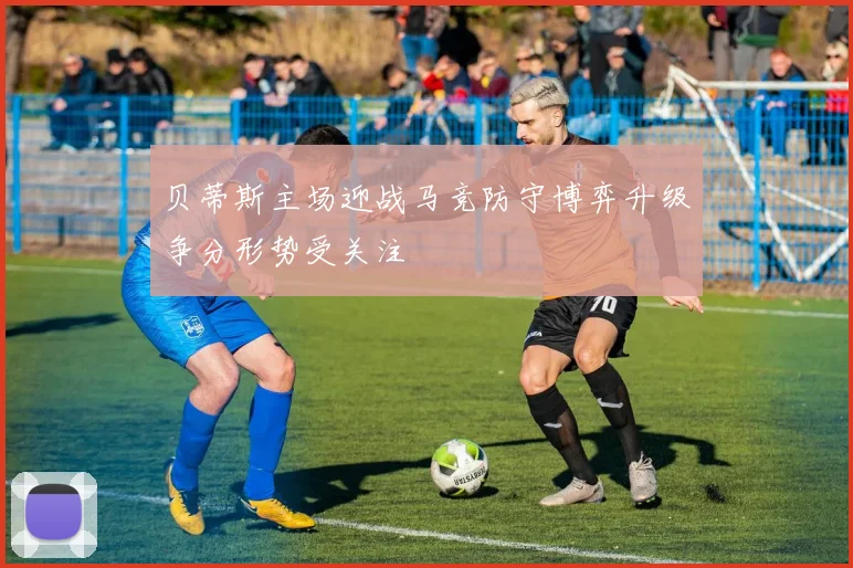 贝蒂斯主场迎战马竞防守博弈升级争分形势受关注