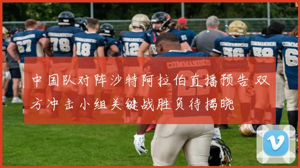 中国队对阵沙特阿拉伯直播预告 双方冲击小组关键战胜负待揭晓