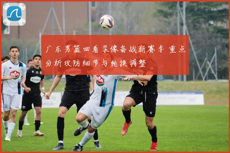 广东男篮回看录像备战新赛季 重点分析攻防细节与轮换调整