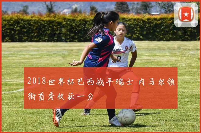 2018世界杯巴西战平瑞士 内马尔领衔首秀收获一分