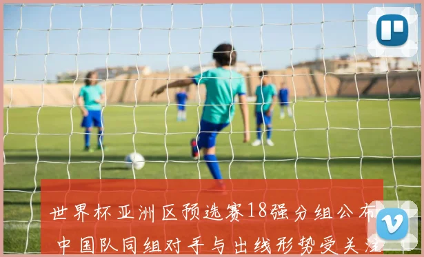 世界杯亚洲区预选赛18强分组公布 中国队同组对手与出线形势受关注