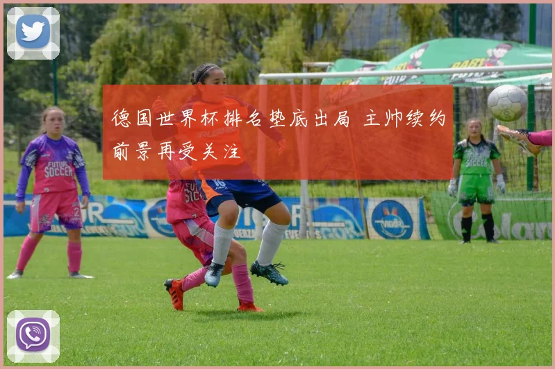 德国世界杯排名垫底出局 主帅续约前景再受关注