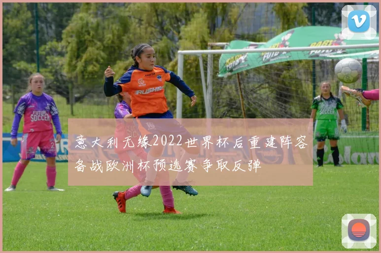 意大利无缘2022世界杯后重建阵容备战欧洲杯预选赛争取反弹
