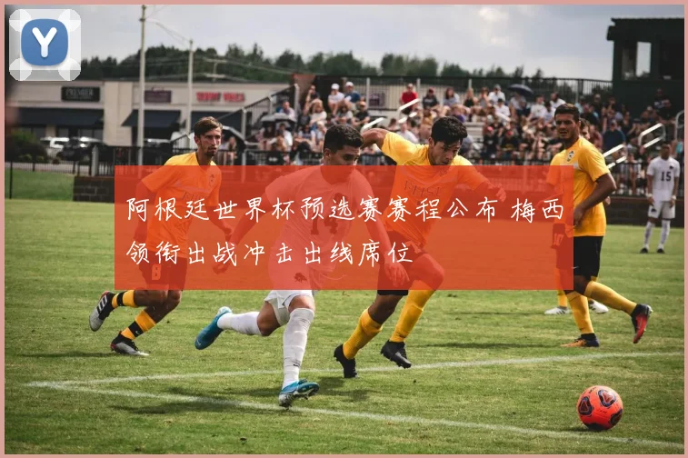 阿根廷世界杯预选赛赛程公布 梅西领衔出战冲击出线席位