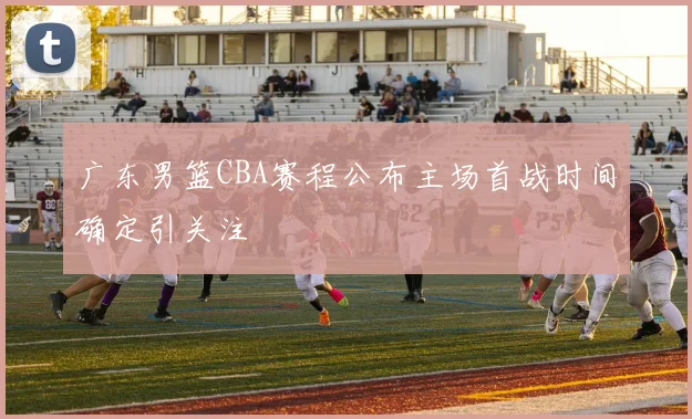 广东男篮CBA赛程公布主场首战时间确定引关注