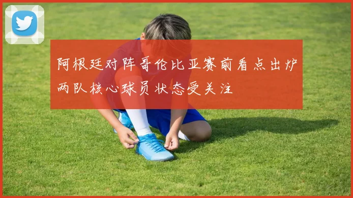 阿根廷对阵哥伦比亚赛前看点出炉两队核心球员状态受关注