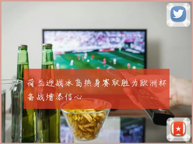 荷兰迎战冰岛热身赛取胜为欧洲杯备战增添信心