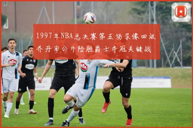 1997年NBA总决赛第五场录像回放 乔丹率公牛险胜爵士夺冠关键战