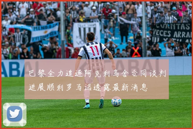 巴黎全力追逐阿克利乌舍合同谈判进展顺利罗马诺透露最新消息