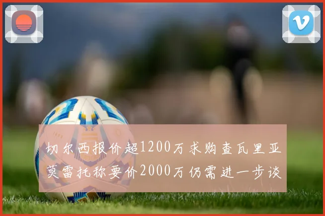 切尔西报价超1200万求购查瓦里亚莫雷托称要价2000万仍需进一步谈判